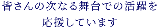 皆さんの次なる舞台での活躍を応援しています