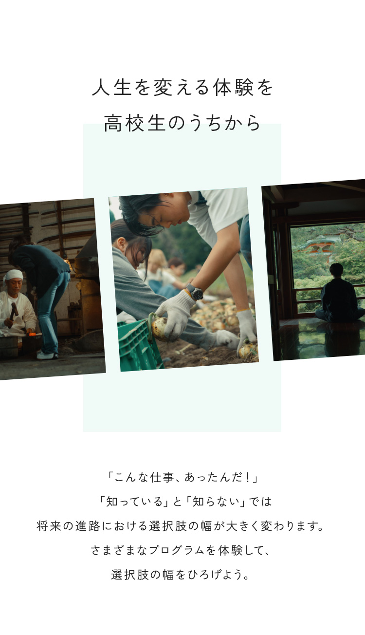 人生を変える体験を高校生のうちから 「こんな仕事、あったんだ！」「知っている」と「知らない」では将来の進路における選択肢の幅が大きく変わります。さまざまなプログラムを体験して、選択肢の幅をひろげよう。