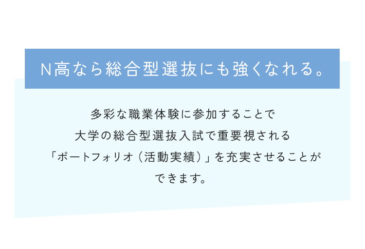 N高なら総合型選抜にも強くなれる。多彩な職業体験に参加することで大学の総合型選抜入試で重要視される「ポートフォリオ（活動実績）」を充実させることができます。