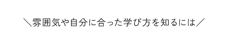 ＼雰囲気や自分に合った学び方を知るには／